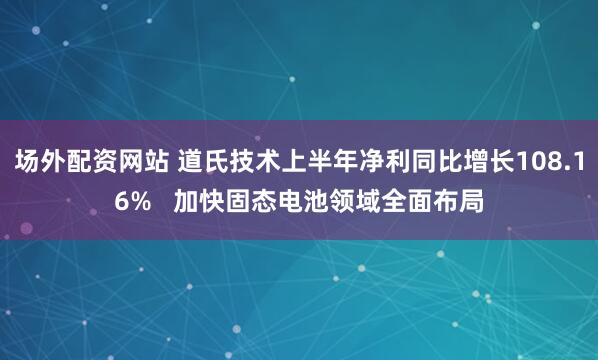 场外配资网站 道氏技术上半年净利同比增长108.16%   加快固态电池领域全面布局