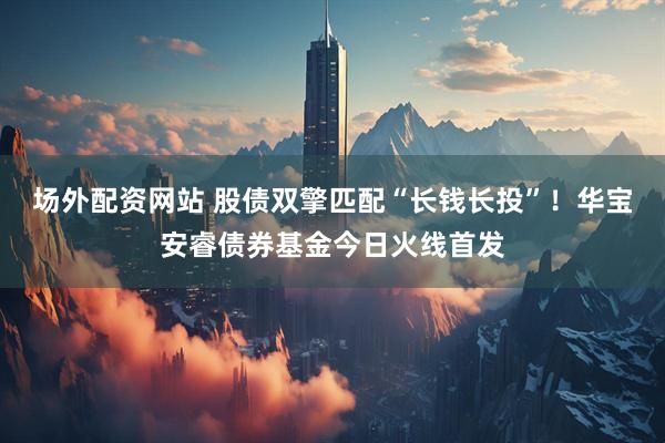 场外配资网站 股债双擎匹配“长钱长投”！华宝安睿债券基金今日火线首发