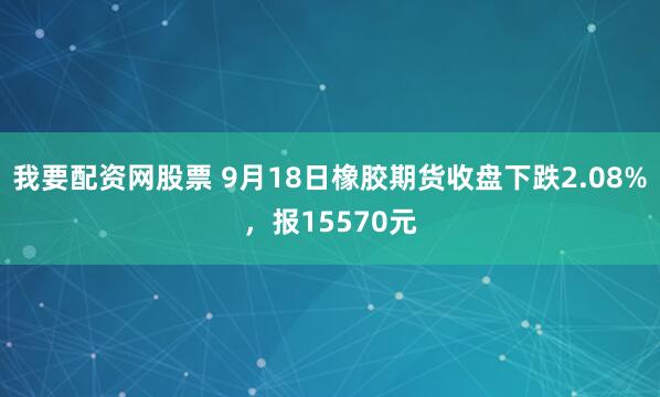 我要配资网股票 9月18日橡胶期货收盘下跌2.08%，报15570元
