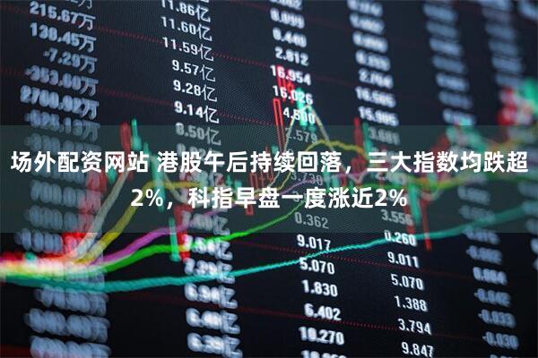 场外配资网站 港股午后持续回落，三大指数均跌超2%，科指早盘一度涨近2%