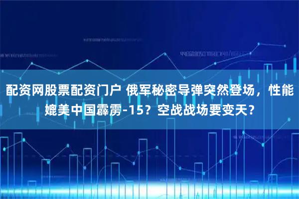 配资网股票配资门户 俄军秘密导弹突然登场，性能媲美中国霹雳-15？空战战场要变天？