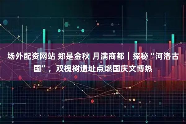 场外配资网站 郑是金秋 月满商都｜探秘“河洛古国”，双槐树遗址点燃国庆文博热