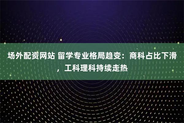 场外配资网站 留学专业格局趋变：商科占比下滑，工科理科持续走热