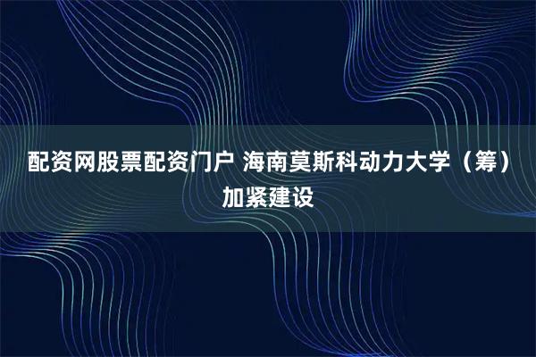 配资网股票配资门户 海南莫斯科动力大学（筹）加紧建设