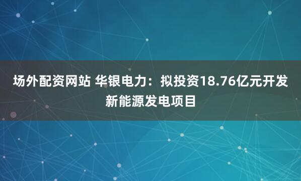 场外配资网站 华银电力：拟投资18.76亿元开发新能源发电项目