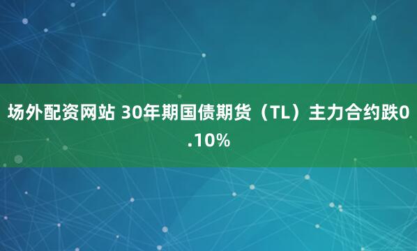 场外配资网站 30年期国债期货（TL）主力合约跌0.10%