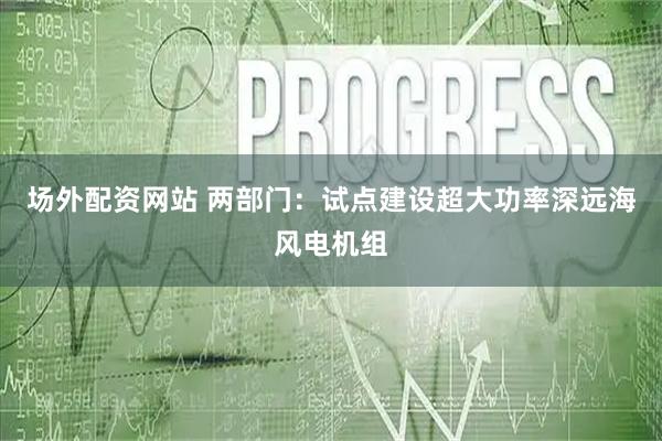 场外配资网站 两部门：试点建设超大功率深远海风电机组