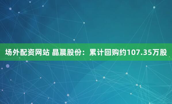 场外配资网站 晶晨股份：累计回购约107.35万股