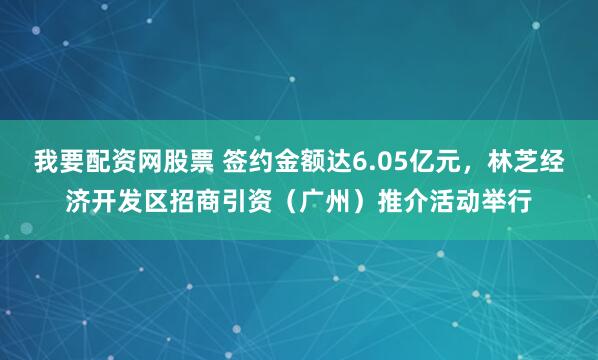 我要配资网股票 签约金额达6.05亿元，林芝经济开发区招商引资（广州）推介活动举行