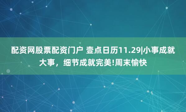 配资网股票配资门户 壹点日历11.29|小事成就大事，细节成就完美!周末愉快