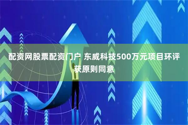 配资网股票配资门户 东威科技500万元项目环评获原则同意