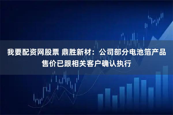 我要配资网股票 鼎胜新材：公司部分电池箔产品售价已跟相关客户确认执行