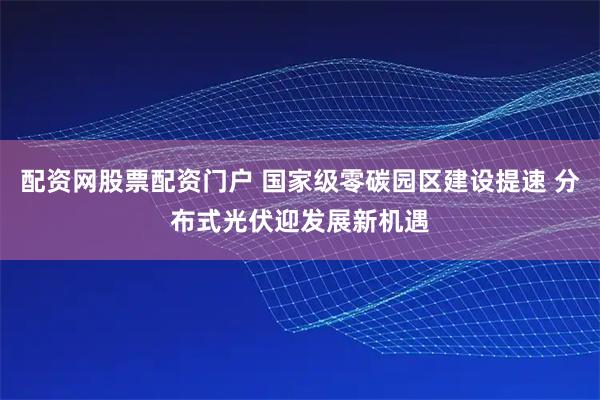 配资网股票配资门户 国家级零碳园区建设提速 分布式光伏迎发展新机遇