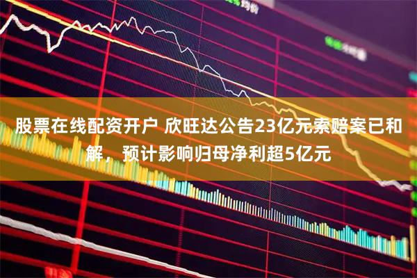 股票在线配资开户 欣旺达公告23亿元索赔案已和解,预计影响归母净利超5亿元