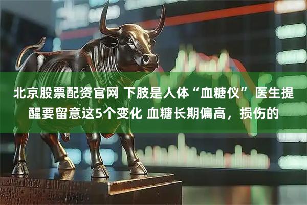 北京股票配资官网 下肢是人体“血糖仪” 医生提醒要留意这5个变化 血糖长期偏高,损伤的