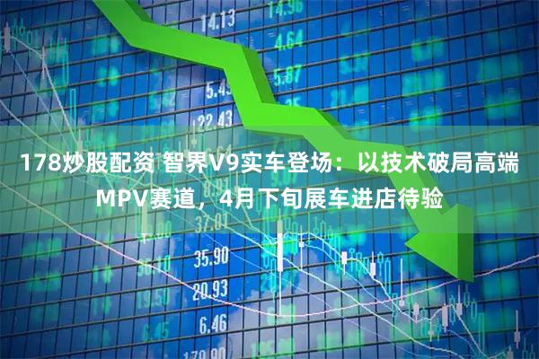 178炒股配资 智界V9实车登场:以技术破局高端MPV赛道,4月下旬展车进店待验