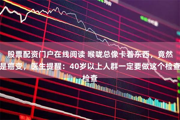 股票配资门户在线阅读 喉咙总像卡着东西,竟然是癌变,医生提醒:40岁以上人群一定要做这个检查