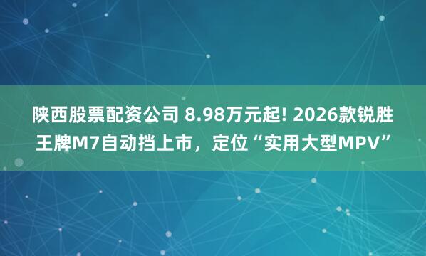 陕西股票配资公司 8.98万元起! 2026款锐胜王牌M7自动挡上市，定位“实用大型MPV”