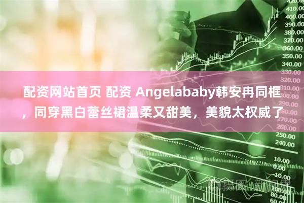 配资网站首页 配资 Angelababy韩安冉同框，同穿黑白蕾丝裙温柔又甜美，美貌太权威了