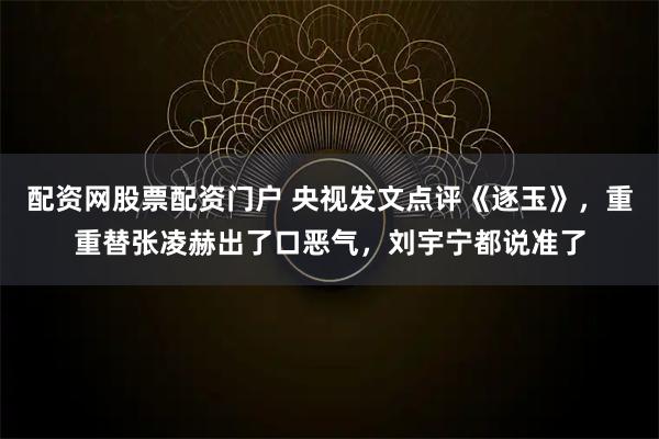 配资网股票配资门户 央视发文点评《逐玉》，重重替张凌赫出了口恶气，刘宇宁都说准了