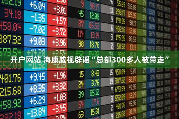 开户网站 海康威视辟谣“总部300多人被带走”