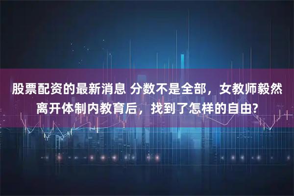 股票配资的最新消息 分数不是全部，女教师毅然离开体制内教育后，找到了怎样的自由?