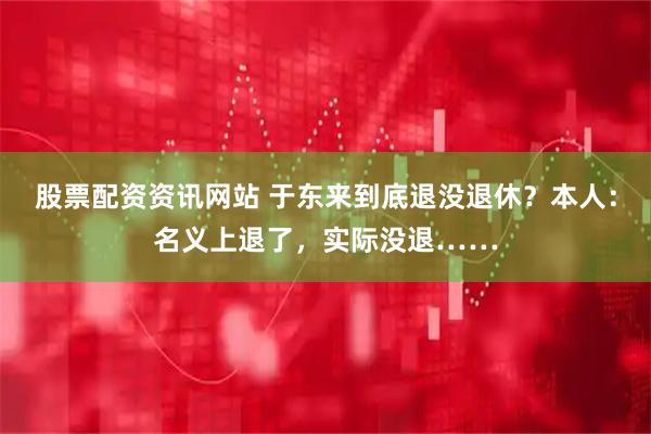 股票配资资讯网站 于东来到底退没退休？本人：名义上退了，实际没退……