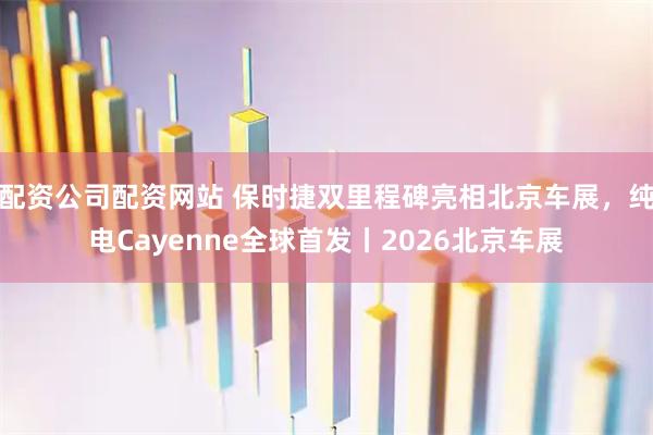 配资公司配资网站 保时捷双里程碑亮相北京车展，纯电Cayenne全球首发丨2026北京车展