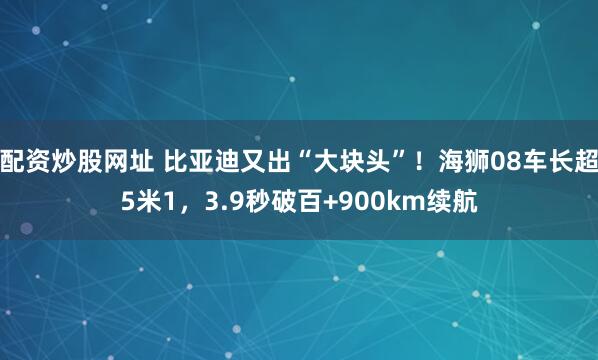 配资炒股网址 比亚迪又出“大块头”！海狮08车长超5米1，3.9秒破百+900km续航