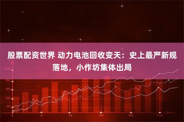 股票配资世界 动力电池回收变天：史上最严新规落地，小作坊集体出局