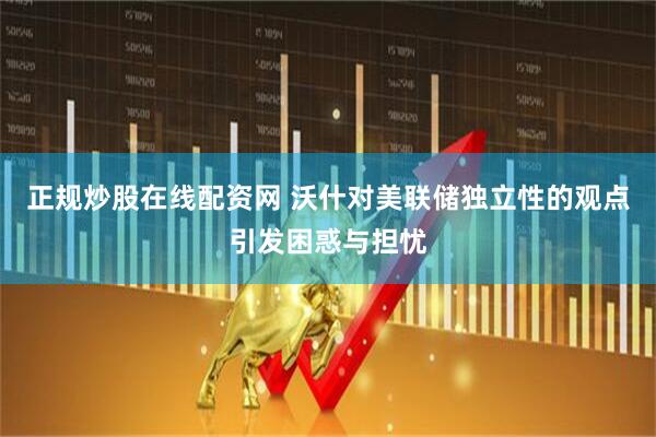 正规炒股在线配资网 沃什对美联储独立性的观点引发困惑与担忧