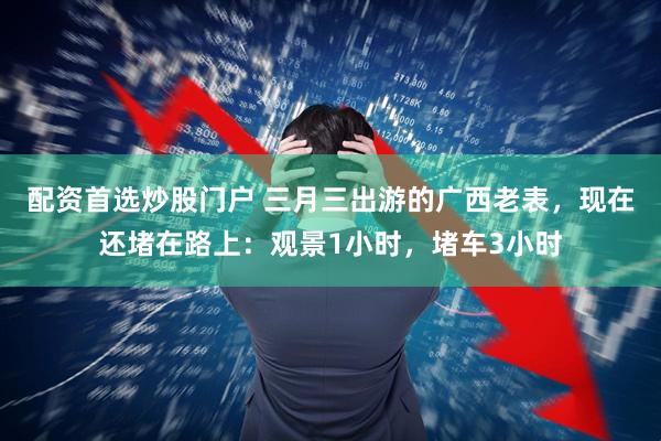 配资首选炒股门户 三月三出游的广西老表，现在还堵在路上：观景1小时，堵车3小时