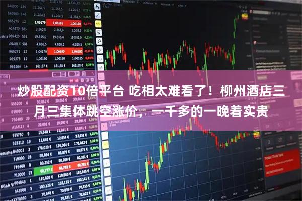 炒股配资10倍平台 吃相太难看了！柳州酒店三月三集体跳空涨价，一千多的一晚着实贵